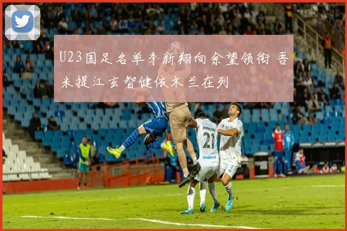 U23国足名单李新翔向余望领衔 吾米提江玄智健依木兰在列