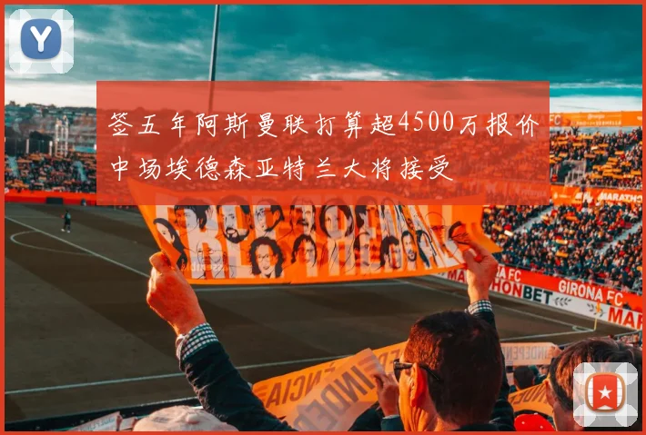 签五年阿斯曼联打算超4500万报价中场埃德森亚特兰大将接受